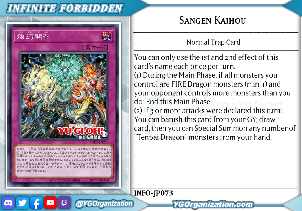 Sangen Kaihou Normal Trap You can only use the 1st and 2nd effect of this card's name each once per turn. (1) During the Main Phase, if all monsters you control are FIRE Dragon monsters (min. 1) and your opponent controls more monsters than you do: End this Main Phase. (2) If 3 or more attacks were declared this turn: You can banish this card from your GY; draw 1 card, then you can Special Summon any number of